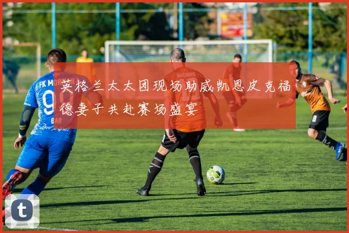 英格兰太太团现场助威凯恩皮克福德妻子共赴赛场盛宴