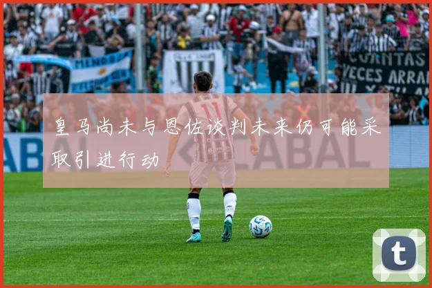 皇马尚未与恩佐谈判未来仍可能采取引进行动