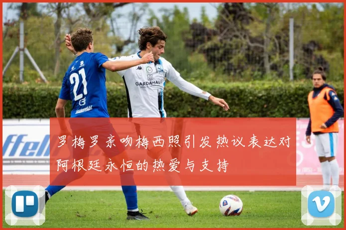 罗梅罗亲吻梅西照引发热议表达对阿根廷永恒的热爱与支持