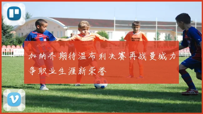 加纳乔期待温布利决赛再战曼城力争职业生涯新荣誉