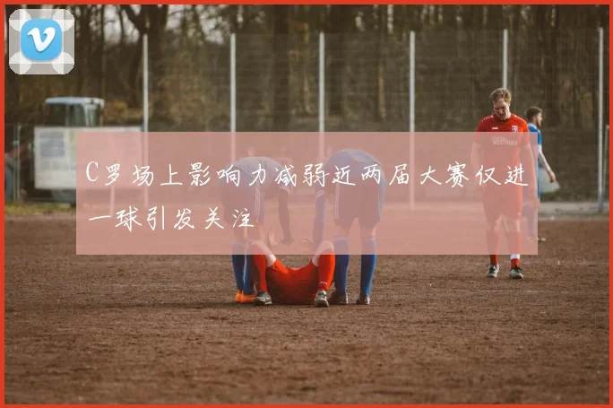 C罗场上影响力减弱近两届大赛仅进一球引发关注
