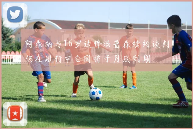 阿森纳与16岁边锋汤普森续约谈判仍在进行中合同将于月底到期