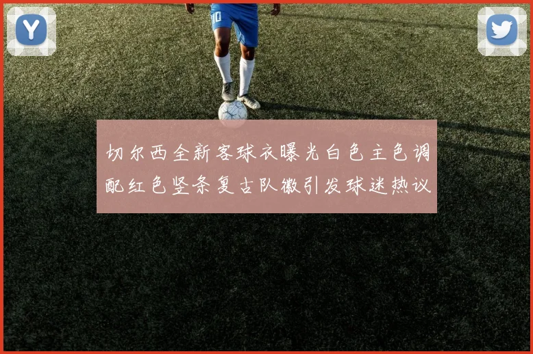 切尔西全新客球衣曝光白色主色调配红色竖条复古队徽引发球迷热议