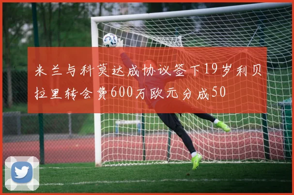 米兰与科莫达成协议签下19岁利贝拉里转会费600万欧元分成50