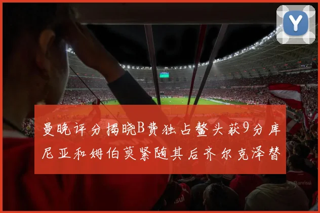 曼晚评分揭晓B费独占鳌头获9分库尼亚和姆伯莫紧随其后齐尔克泽替补仅得5分