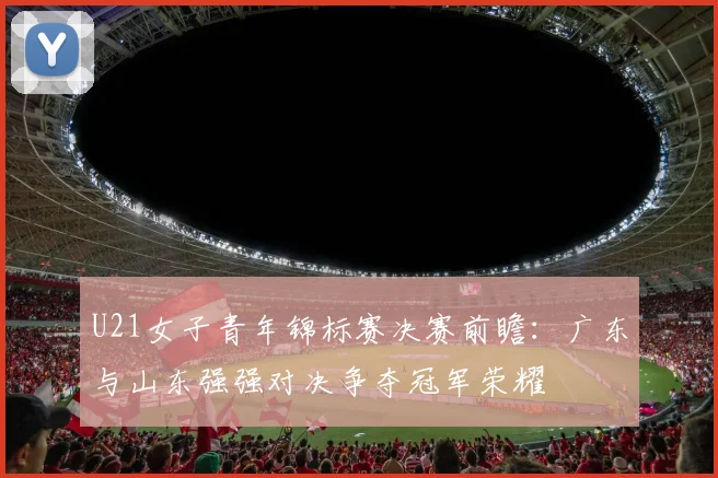 U21女子青年锦标赛决赛前瞻：广东与山东强强对决争夺冠军荣耀