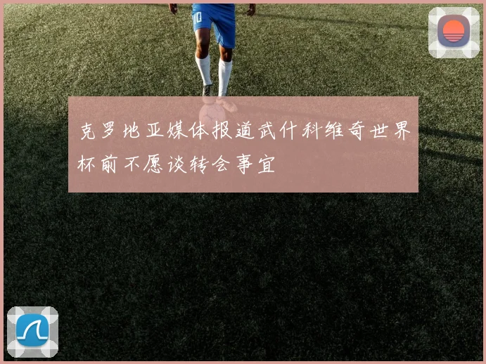 克罗地亚媒体报道武什科维奇世界杯前不愿谈转会事宜
