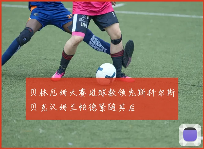 贝林厄姆大赛进球数领先斯科尔斯贝克汉姆兰帕德紧随其后