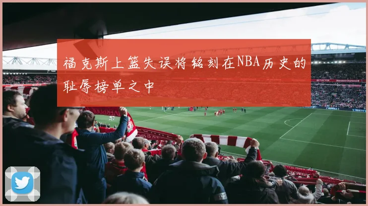 福克斯上篮失误将铭刻在NBA历史的耻辱榜单之中
