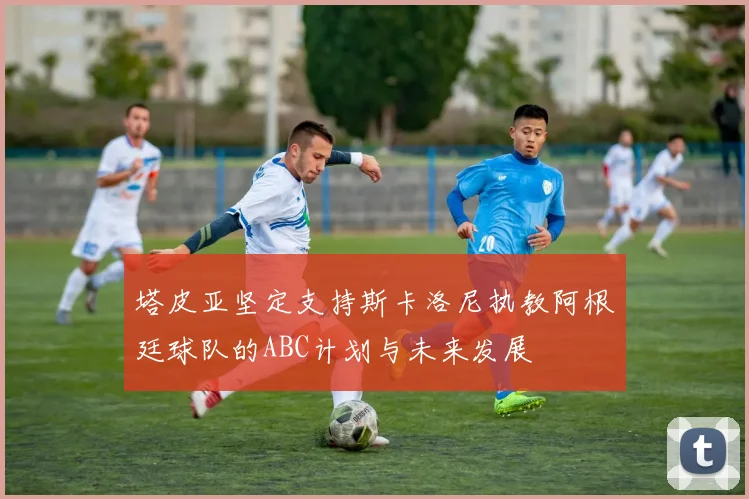 塔皮亚坚定支持斯卡洛尼执教阿根廷球队的ABC计划与未来发展