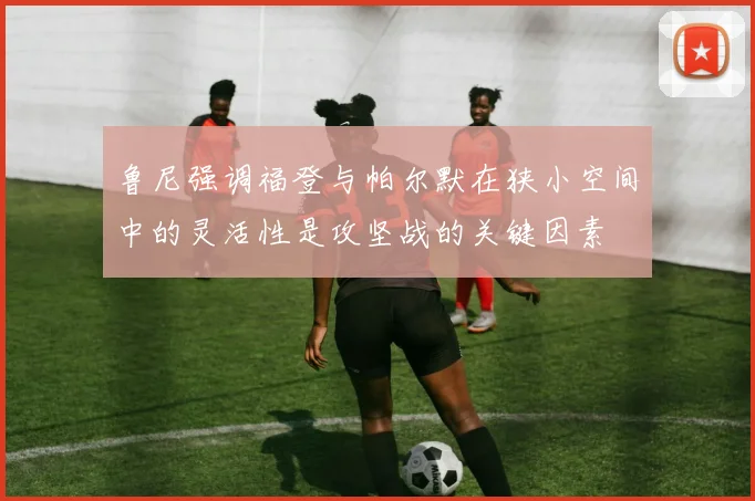鲁尼强调福登与帕尔默在狭小空间中的灵活性是攻坚战的关键因素