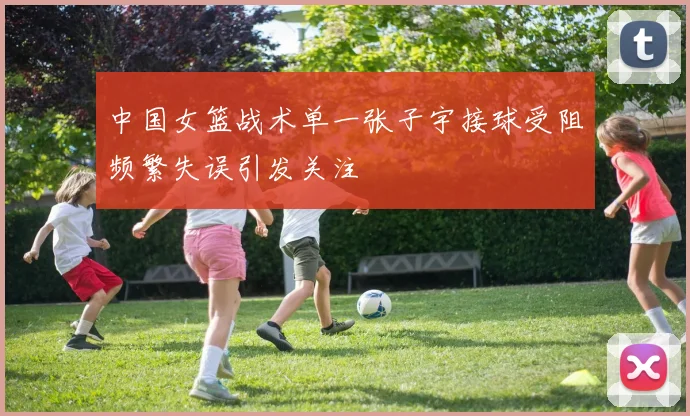 中国女篮战术单一张子宇接球受阻频繁失误引发关注