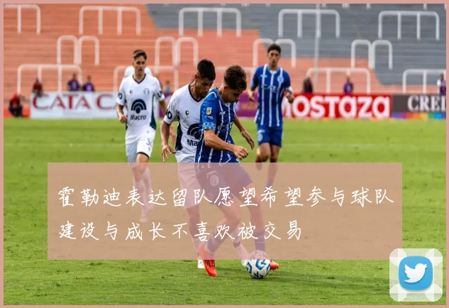 霍勒迪表达留队愿望希望参与球队建设与成长不喜欢被交易