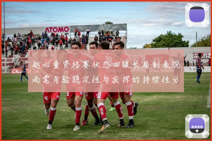 赵心童资格赛状态回暖长局制表现尚需考验稳定性与发挥的持续性分析